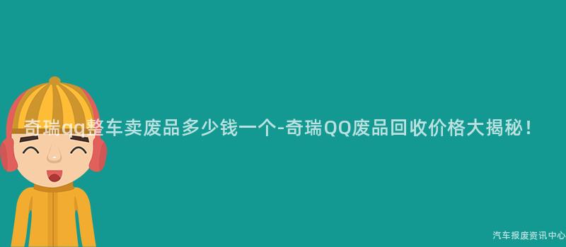 奇瑞qq整车卖废品多少钱一个-奇瑞QQ废品回收价格大揭秘！