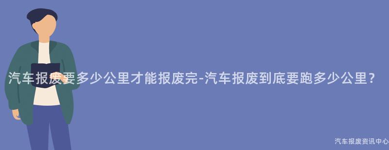 汽车报废要多少公里才能报废完-汽车报废到底要跑多少公里？