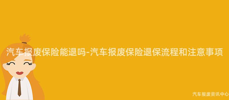 汽车报废保险能退吗-汽车报废保险退保流程和注意事项