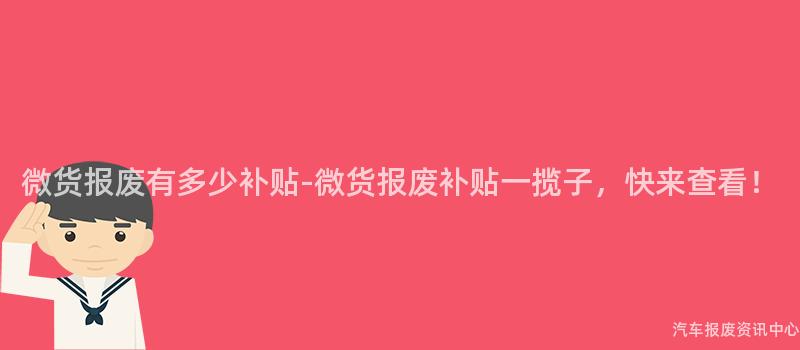 微货报废有多少补贴-微货报废补贴一揽子，快来查看！