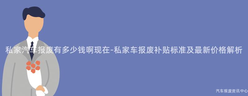 私家汽车报废有多少钱啊现在-私家车报废补贴标准及最新价格解析