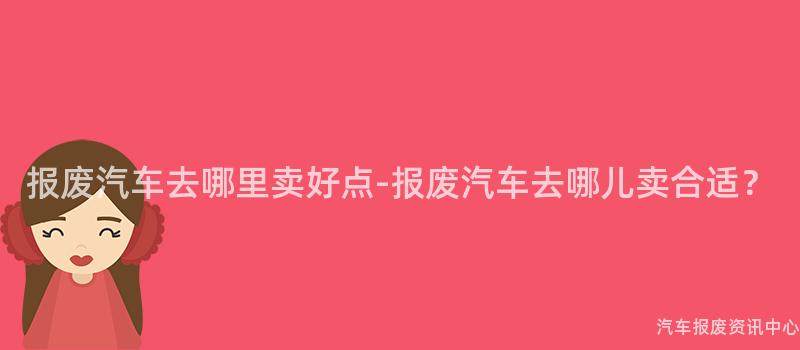 报废汽车去哪里卖好点-报废汽车去哪儿卖合适？