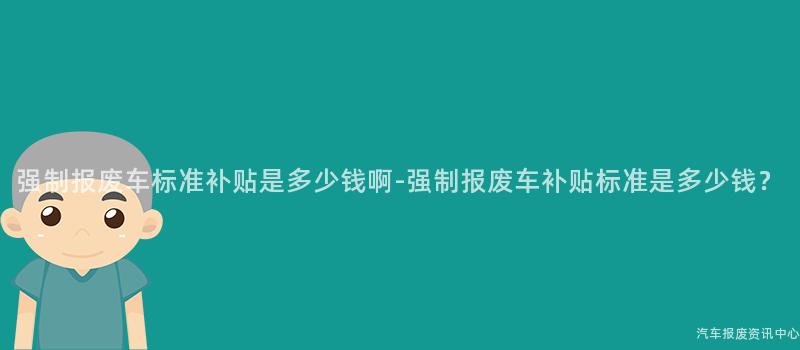 强制报废车标准补贴是多少钱啊-强制报废车补贴标准是多少钱？
