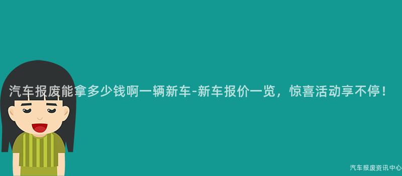 汽车报废能拿多少钱啊一辆新车-新车报价一览，惊喜活动享不停！