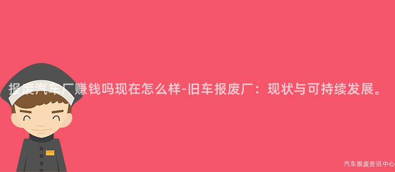 报废汽车厂赚钱吗现在怎么样-旧车报废厂：现状与可持续发展。