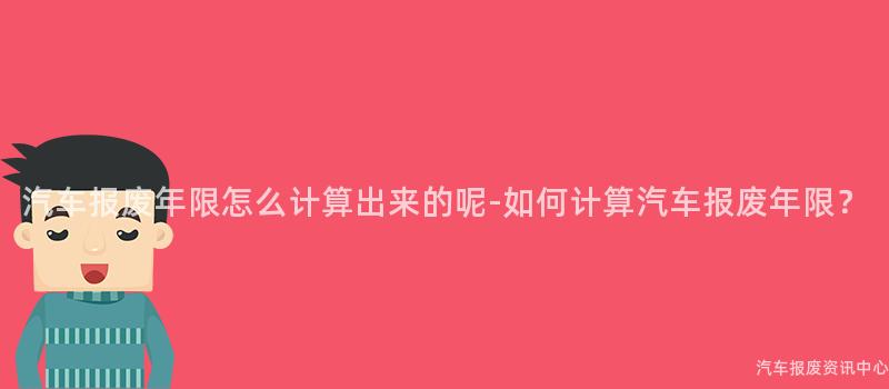 汽车报废年限怎么计算出来的呢-如何计算汽车报废年限？