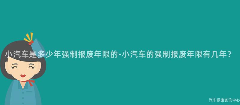小汽车是多少年强制报废年限的-小汽车的强制报废年限有几年？