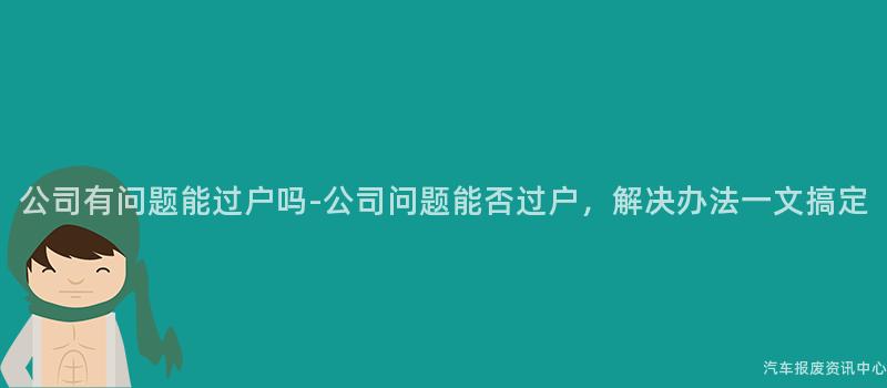 公司有问题能过户吗-公司问题能否过户，解决办法一文搞定