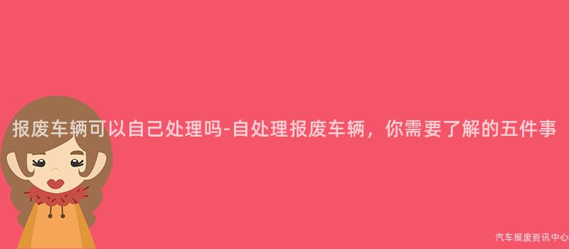 报废车辆可以自己处理吗-自处理报废车辆，你需要了解的五件事