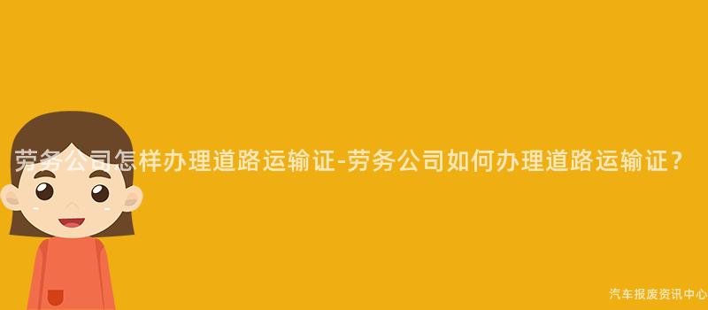 劳务公司怎样办理道路运输证-劳务公司如何办理道路运输证？