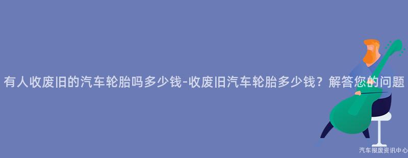 有人收废旧的汽车轮胎吗多少钱-收废旧汽车轮胎多少钱？解答您的问题