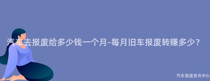 汽车去报废给多少钱一个月-每月旧车报废转赚多少？