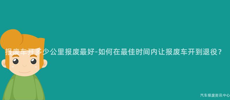 报废车开多少公里报废最好-如何在最佳时间内让报废车开到退役？