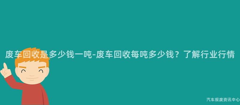 废车回收是多少钱一吨-废车回收每吨多少钱？了解行业行情