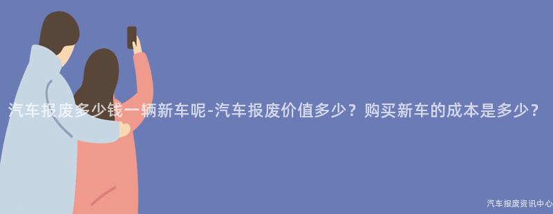 汽车报废多少钱一辆新车呢-汽车报废价值多少？购买新车的成本是多少？