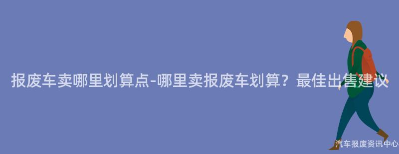 报废车卖哪里划算点-哪里卖报废车划算？最佳出售建议