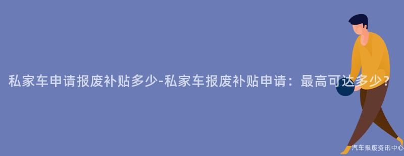 私家车申请报废补贴多少-私家车报废补贴申请：最高可达多少？