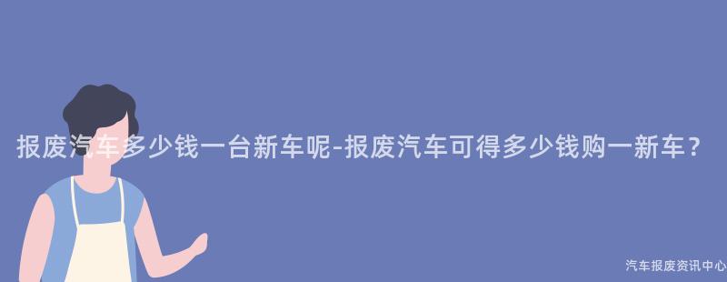 报废汽车多少钱一台新车呢-报废汽车可得多少钱购一新车？