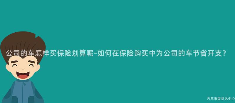 公司的车怎样买保险划算呢-如何在保险购买中为公司的车节省开支？