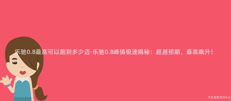 乐驰0.8最高可以跑到多少迈-乐驰0.8峰值极速揭秘：超越预期，最高飙升！
