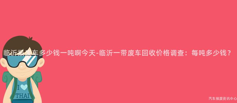 临沂报废车多少钱一吨啊今天-临沂一带废车回收价格调查：每吨多少钱？