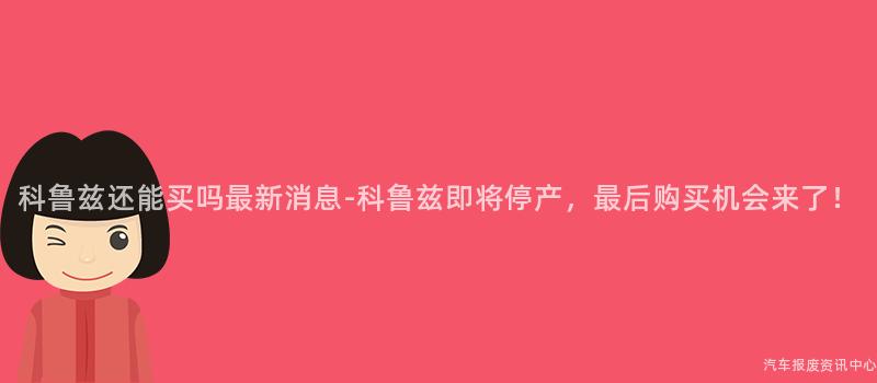 科鲁兹还能买吗最新消息-科鲁兹即将停产，最后购买机会来了！