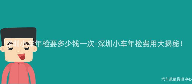 深圳小车年检要多少钱一次-深圳小车年检费用大揭秘！