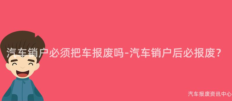 汽车销户必须把车报废吗-汽车销户后必报废？