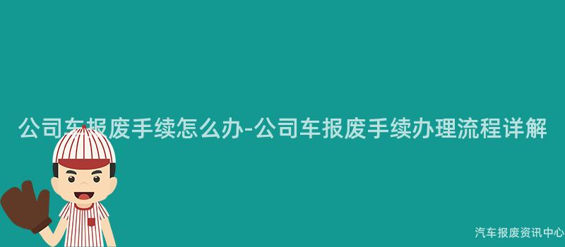 公司车报废手续怎么办-公司车报废手续办理流程详解