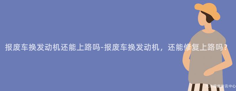 报废车换发动机还能上路吗-报废车换发动机，还能修复上路吗？