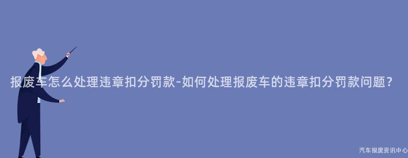 报废车怎么处理违章扣分罚款-如何处理报废车的违章扣分罚款问题？