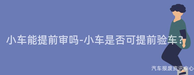 小车能提前审吗-小车是否可提前验车？