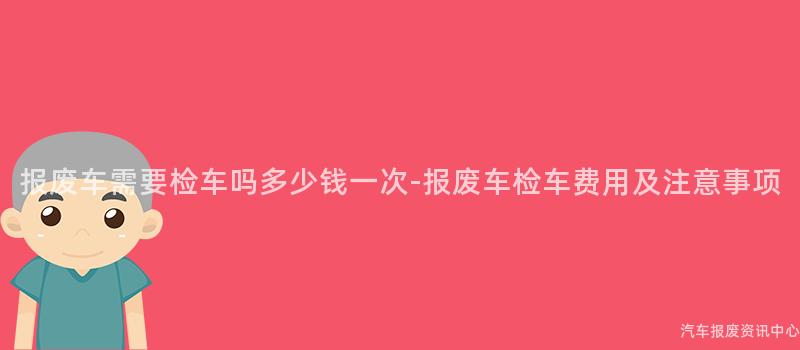 报废车需要检车吗多少钱一次-报废车检车费用及注意事项