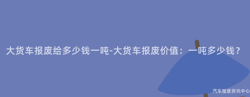 大货车报废给多少钱一吨-大货车报废价值：一吨多少钱？