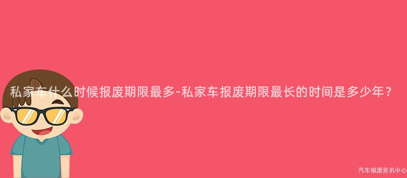 私家车什么时候报废期限最多-私家车报废期限最长的时间是多少年？