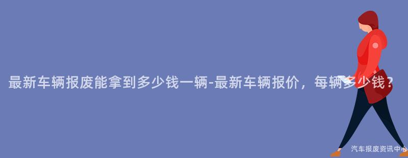 最新车辆报废能拿到多少钱一辆-最新车辆报价，每辆多少钱？