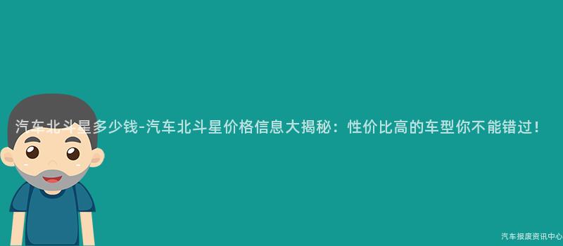 汽车北斗星多少钱-汽车北斗星价格信息大揭秘：性价比高的车型你不能错过！