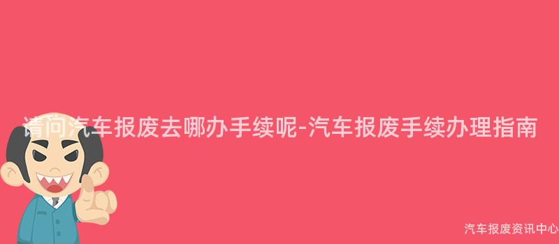 请问汽车报废去哪办手续呢-汽车报废手续办理指南