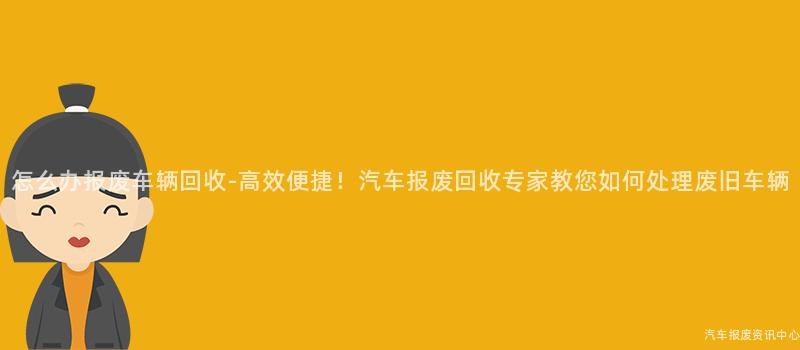 怎么办报废车辆回收-高效便捷！汽车报废回收专家教您如何处理废旧车辆