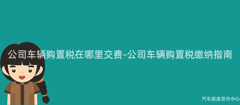 公司车辆购置税在哪里交费-公司车辆购置税缴纳指南