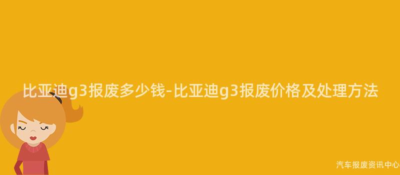 比亚迪g3报废多少钱-比亚迪g3报废价格及处理方法
