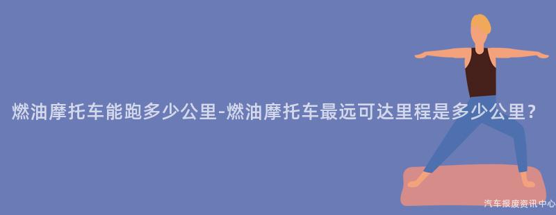 燃油摩托车能跑多少公里-燃油摩托车最远可达里程是多少公里？