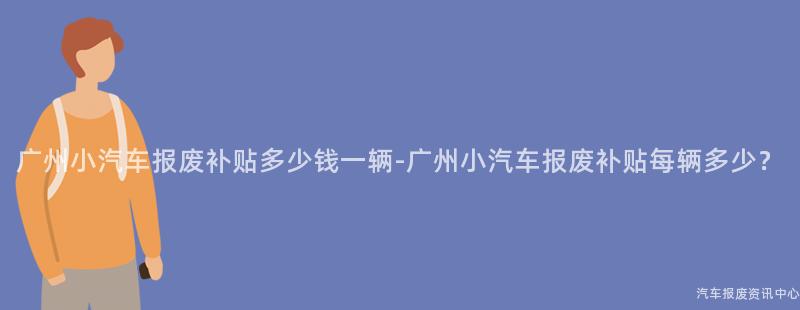 广州小汽车报废补贴多少钱一辆-广州小汽车报废补贴每辆多少？