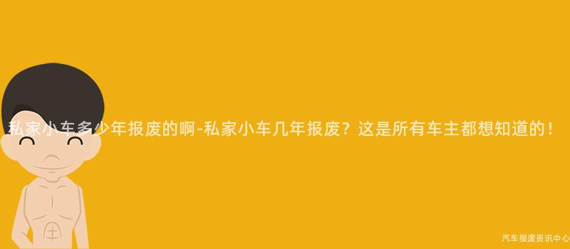 私家小车多少年报废的啊-私家小车几年报废？这是所有车主都想知道的！