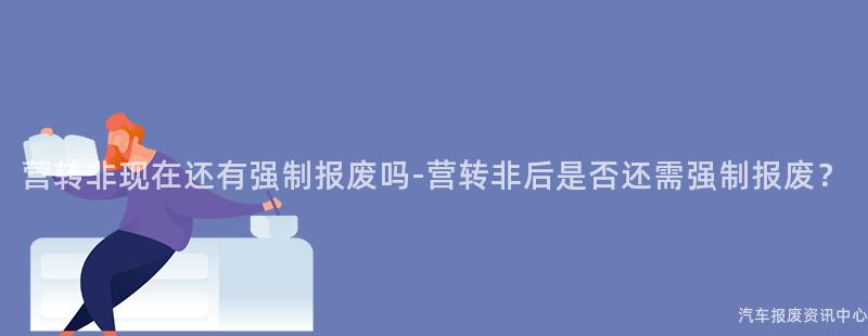 营转非现在还有强制报废吗-营转非后是否还需强制报废？