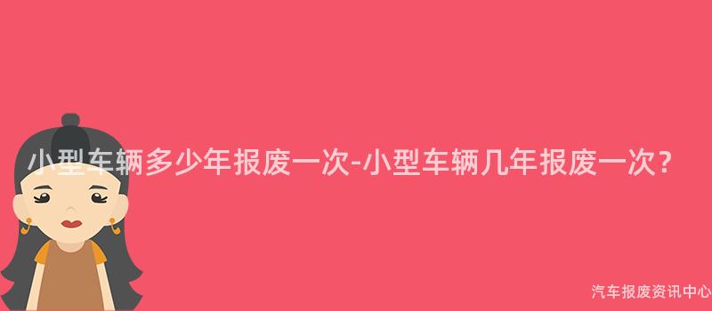 小型车辆多少年报废一次-小型车辆几年报废一次？