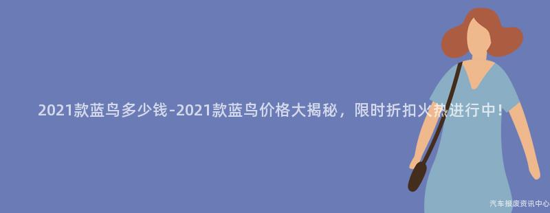 2021款蓝鸟多少钱-2021款蓝鸟价格大揭秘，限时折扣火热进行中！