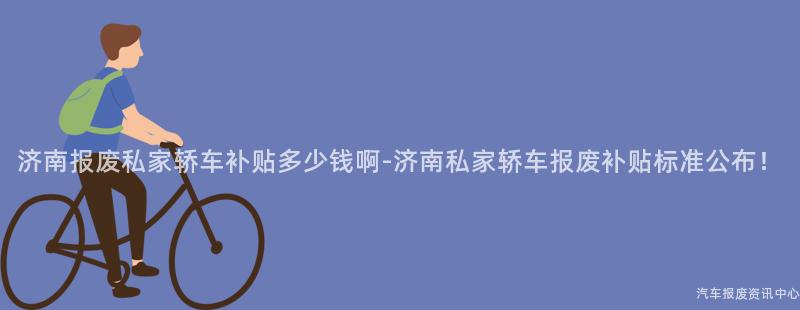 济南报废私家轿车补贴多少钱啊-济南私家轿车报废补贴标准公布！