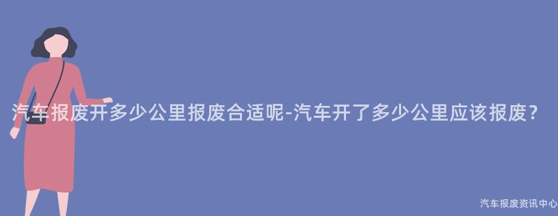 汽车报废开多少公里报废合适呢-汽车开了多少公里应该报废？