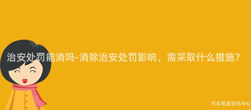 治安处罚能消吗-消除治安处罚影响，需采取什么措施？